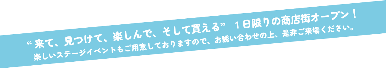 来て、見つけて、楽しんで、そして買える。1日限りの商店街オープン!楽しいステージイベントもご用意しておりますので、お誘い合わせの上、是非ご来場ください。