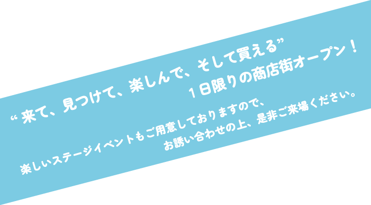 来て、見つけて、楽しんで、そして買える。1日限りの商店街オープン!楽しいステージイベントもご用意しておりますので、お誘い合わせの上、是非ご来場ください。
